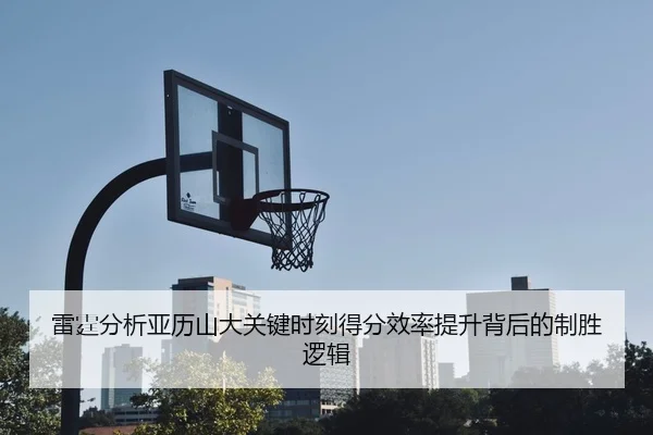 雷霆分析亚历山大关键时刻得分效率提升背后的制胜逻辑